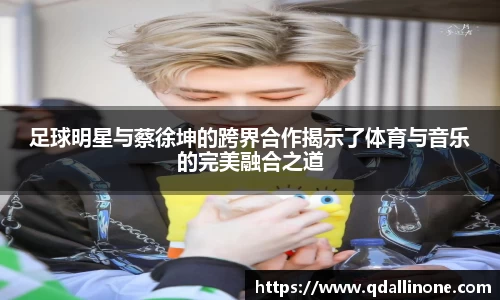 足球明星与蔡徐坤的跨界合作揭示了体育与音乐的完美融合之道