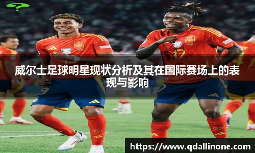 威尔士足球明星现状分析及其在国际赛场上的表现与影响