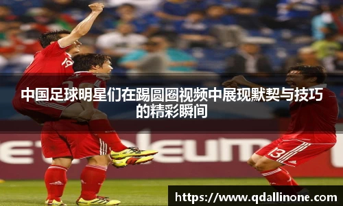 中国足球明星们在踢圆圈视频中展现默契与技巧的精彩瞬间